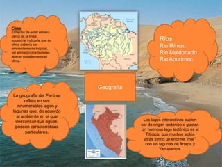 ClimaEl hecho de estar el Perú cerca de la línea ecuatorial indicaría que su clima debería ser eminentemente tropical, sin embargo dos factores alteran notablemente el clima.RíosRio RímacRio MaldonadoRio Apurímac  GeografíaLa geografía del Perú se refleja en sus innumerables lagos y lagunas que, de acuerdo al ambiente en el que descansan sus aguas, poseen características particulares. Los lagos interandinos suelen ser de origen tectónico o glaciar. Un hermoso lago tectónico es el Titicaca, que muchos siglos atrás formo un enorme "mar" con las lagunas de Arrapa y Yapupampa.