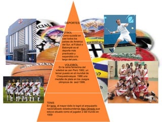 DEPORTES VOLEIBOLFUTBOLComo sucede en casi todos los países de América del Sur, el Fútbol o Balompié es el deporte más practicado y expandido a lo largo del país..En la rama femenina del voleibol se zen Perú 1982, un tercer puesto en el mundial de Chequeslovaquia  1986 una medalla de plata en los Juegosolímpicos de  seúl 1998.TENISEn tenis  el mayor éxito lo logró el arequipeño nacionalizado estadounidense Alex Olmedo que estuvo situado como el jugador 2 del mundo en 1959 