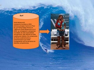 SurfSofía Mulanovichcampeona mundial en 2004Artículo principal: Surf en el PerúEn surf tanto Felipe Pomar en 1985como Sofía Mulanovich en el 2004, se consagraron campeones mundiales de esta especialidad. Actualmente, este deporte se está masificando debido a la consecución de títulos sudamericanos y panamericanos que están consiguiendo surf es peruanos en distintas competiciones.