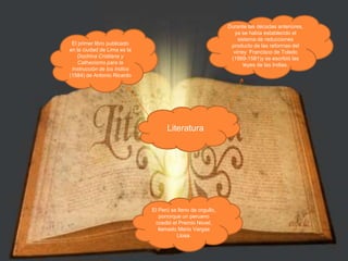 Durante las décadas anteriores, ya se había establecido el sistema de reducciones producto de las reformas del virrey  Francisco de Toledo (1569-1581)y se escribió las leyes de las Indias. El primer libro publicado en la ciudad de Lima es la Doctrina Cristiana y Cathecismo para la Instrucción de los Indios (1584) de Antonio RicardoLiteraturaEl Perú se lleno de orgullo, ponorque un peruano ccedió el Premio Novel, llamado Mario Vargas Llosa.