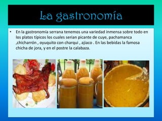 La gastronomía En la gastronomía serrana tenemos una variedad inmensa sobre todo en los platos típicos los cuales serian picante de cuye, pachamanca ,chicharrón , oyuquito con charqui , ajiaco . En las bebidas la famosa chicha de jora, y en el postre la calabaza.