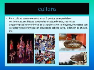 culturaEn al cultura serrana encontramos 5 puntos en especial sus vestimentas, sus fiestas patronales o costumbristas, sus restos arqueológicos y su cerámica .se usa polleras en su mayoría, sus fiestas son variadas y sus cerámicas son algunas: la cabeza clava , el lanzón de chavín. etc
