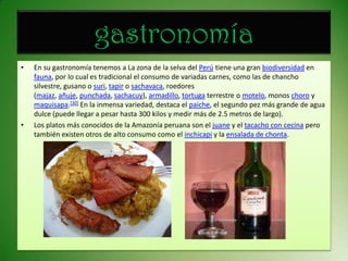 gastronomíaEn su gastronomía tenemos a La zona de la selva del Perú tiene una gran biodiversidad en fauna, por lo cual es tradicional el consumo de variadas carnes, como las de chancho silvestre, gusano o suri, tapir o sachavaca, roedores (majaz, añuje, punchada, sachacuy), armadillo, tortuga terrestre o motelo, monos choro y maquisapa.[30] En la inmensa variedad, destaca el paiche, el segundo pez más grande de agua dulce (puede llegar a pesar hasta 300 kilos y medir más de 2.5 metros de largo).Los platos más conocidos de la Amazonía peruana son el juane y el tacacho con cecina pero también existen otros de alto consumo como el inchicapi y la ensalada de chonta.