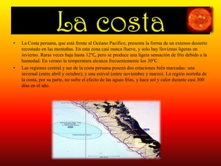 La costaLa Costa peruana, que está frente al Océano Pacífico, presenta la forma de un extenso desierto recostado en las montañas. En esta zona casi nunca llueve, y solo hay lloviznas ligeras en invierno. Raras veces baja hasta 12℃, pero se produce una ligera sensación de frío debido a la humedad. En verano la temperatura alcanza frecuentemente los 30℃.Las regiones central y sur de la costa peruana poseen dos estaciones bién marcadas: una invernal (entre abril y octubre); y una estival (entre noviembre y marzo). La región norteña de la costa, por su parte, no sufre el efecto de las aguas frías, y hace sol y calor durante casi 300 días en el año. 