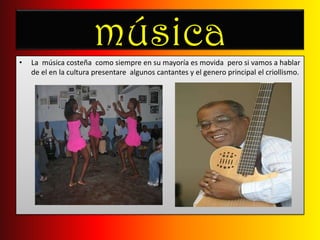 músicaLa  música costeña  como siempre en su mayoría es movida  pero si vamos a hablar de el en la cultura presentare  algunos cantantes y el genero principal el criollismo.