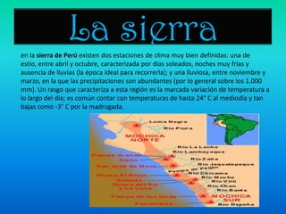 La sierraen la sierra de Perú existen dos estaciones de clima muy bien definidas: una de estío, entre abril y octubre, caracterizada por días soleados, noches muy frías y ausencia de lluvias (la época ideal para recorrerla); y una lluviosa, entre noviembre y marzo, en la que las precipitaciones son abundantes (por lo general sobre los 1.000 mm). Un rasgo que caracteriza a esta región es la marcada variación de temperatura a lo largo del día; es común contar con temperaturas de hasta 24° C al mediodía y tan bajas como -3° C por la madrugada.