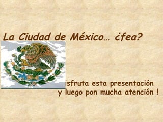La Ciudad de México… ¿fea? Disfruta esta presentación  y luego pon mucha atención ! 