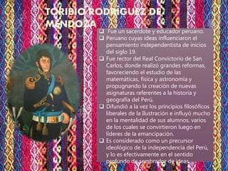 TORIBIO RODRÍGUEZ DE
MENDOZA
 Fue un sacerdote y educador peruano.
 Peruano cuyas ideas influenciaron el
pensamiento independentista de inicios
del siglo 19.
 Fue rector del Real Convictorio de San
Carlos, donde realizó grandes reformas,
favoreciendo el estudio de las
matemáticas, física y astronomía y
propugnando la creación de nuevas
asignaturas referentes a la historia y
geografía del Perú.
 Difundió a la vez los principios filosóficos
liberales de la Ilustración e influyó mucho
en la mentalidad de sus alumnos, varios
de los cuales se convirtieron luego en
líderes de la emancipación.
 Es considerado como un precursor
ideológico de la independencia del Perú,
y lo es efectivamente en el sentido
profundo de sembrador de ideas.
 