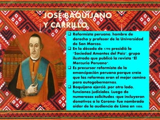 JOSÉ BAQUÍJANO
Y CARRILLO
 Reformista peruano, hombre de
derecho y profesor de la Universidad
de San Marcos.
 En la década de 1790 presidió la
"Sociedad Amantes del País", grupo
ilustrado que publicó la revista "El
Mercurio Peruano".
 Es precursor reformista de la
emancipación peruana porque creía
que las reformas eran el mejor camino
para autogobernarnos.
 Baquíjano ejerció, por otro lado,
funciones judiciales. Luego de
numerosas solicitudes -que incluyeron
donativos a la Corona- fue nombrado
oidor de la audiencia de Lima en 1806.
 