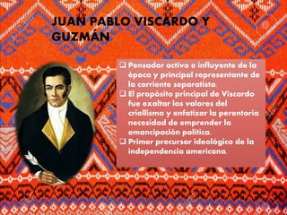 JUAN PABLO VISCARDO Y
GUZMÁN
 Pensador activo e influyente de la
época y principal representante de
la corriente separatista.
 El propósito principal de Viscardo
fue exaltar los valores del
criollismo y enfatizar la perentoria
necesidad de emprender la
emancipación política.
 Primer precursor ideológico de la
independencia americana.
 