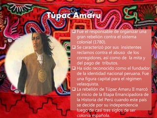 Túpac Amaru
 Fue el responsable de organizar una
gran rebelión contra el sistema
colonial (1780).
 Se caracterizó por sus insistentes
reclamos contra el abuso de los
corregidores, así como de la mita y
del pago de tributos.
 Ha sido reconocido como el fundador
de la identidad nacional peruana. Fue
una figura capital para el régimen
velasquista.
 La rebelión de Túpac Amaru II marcó
el inicio de la Etapa Emancipadora de
la Historia del Perú cuando este país
se decide por su independencia
luego de casi tres siglos de ser
colonia española.
 