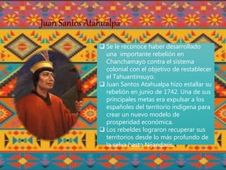 Juan Santos Atahualpa
 Se le reconoce haber desarrollado
una importante rebelión en
Chanchamayo contra el sistema
colonial con el objetivo de restablecer
el Tahuantinsuyo.
 Juan Santos Atahualpa hizo estallar su
rebelión en junio de 1742. Una de sus
principales metas era expulsar a los
españoles del territorio indígena para
crear un nuevo modelo de
prosperidad económica.
 Los rebeldes lograron recuperar sus
territorios desde lo más profundo de
la selva hasta Nijandaris.
 