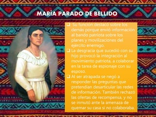 MARÍA PARADO DE BELLIDO
 Su función destacó sobre los
demás porque envió información
al bando patriota sobre los
planes y movilizaciones del
ejército enemigo.
 La desgracia que sucedió con su
hijo provocó la integración al
movimiento patriota, a colaborar
en la tarea de espionaje con su
esposo.
 Al ser atrapada se negó a
responder las preguntas que
pretendían desarticular las redes
de información. También rechazó
las ofertas de recompensa, y no
se inmutó ante la amenaza de
quemar su casa si no colaboraba.
 