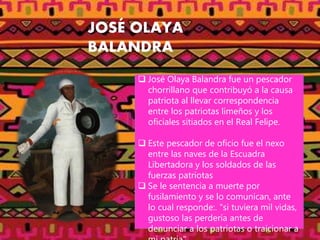 JOSÉ OLAYA
BALANDRA
 José Olaya Balandra fue un pescador
chorrillano que contribuyó a la causa
patriota al llevar correspondencia
entre los patriotas limeños y los
oficiales sitiados en el Real Felipe.
 Este pescador de oficio fue el nexo
entre las naves de la Escuadra
Libertadora y los soldados de las
fuerzas patriotas
 Se le sentencia a muerte por
fusilamiento y se lo comunican, ante
lo cual responde:. "si tuviera mil vidas,
gustoso las perdería antes de
denunciar a los patriotas o traicionar a
 