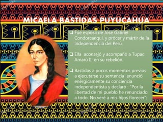 MICAELA BASTIDAS PUYUCAHUA
 Fue esposa de José Gabriel
Condorcanqui, y prócer y mártir de la
Independencia del Perú.
 Ella aconsejó y acompañó a Tupac
Amarú II en su rebelión.
 Bastidas a pocos momentos previos
a ejecutarse su sentencia enunció
enérgicamente su conciencia
independentista y declaró : "Por la
libertad de mi pueblo he renunciado
a todo. No veré a mis hijos florecer":
 