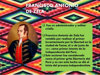 FRANCISCO ANTONIO
DE ZELA
 Fue un administrador y militar
criollo.
 Francisco Antonio de Zela fue
notable por realizar el primer
levantamiento por la libertad en la
ciudad de Tacna, el 20 de junio de
1811, como primer intento de la
Independencia del Perú.
 Este accionar fue considerado
como el primer grito libertario del
Perú y es con este hecho se dió el
inicio del proceso independentista.
 