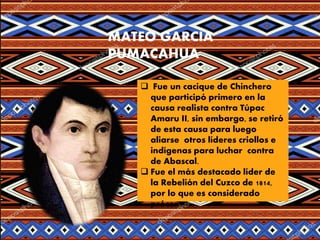 MATEO GARCÍA
PUMACAHUA
 Fue un cacique de Chinchero
que participó primero en la
causa realista contra Túpac
Amaru II, sin embargo, se retiró
de esta causa para luego
aliarse otros líderes criollos e
indígenas para luchar contra
de Abascal.
 Fue el más destacado líder de
la Rebelión del Cuzco de 1814,
por lo que es considerado
prócer .
 