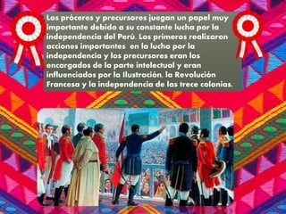 Los próceres y precursores juegan un papel muy
importante debido a su constante lucha por la
independencia del Perú. Los primeros realizaron
acciones importantes en la lucha por la
independencia y los precursores eran los
encargados de la parte intelectual y eran
influenciados por la Ilustración, la Revolución
Francesa y la independencia de las trece colonias.
 