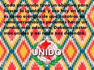 Cada personaje tuvo un objetivo para
buscar la igualdad, y eso hoy en día
es como ejemplo de que nosotros/as
como peruanos/as podemos hacer un
cambio más adelante. Debemos estar
más unidos y así nada nos detendrá.
 