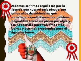 Debemos sentirnos orgullosos por la
libertad que nuestro país obtuvo, por
tantos años de sufrimiento que
padecieron aquellas seres por mantener
la igualdad. Las cosas pasan por algo, y
eso nos servirá para volvernos más
fuertes y estemos preparados para el
siguiente futuro.
 
