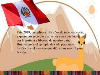 Este 2019 cumplimos 198 años de independencia
Este 2019, cumplimos 198 años de independencia,
y queremos recordar a aquellos seres que lucharon
por la justicia y libertad de nuestro país.
Hoy veremos el ejemplo de cada personaje
histórico, y el mensaje que dió, y nos servirá para
la vida.
 
