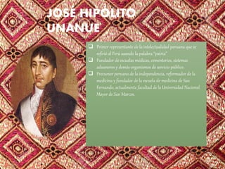 JOSÉ HIPÓLITO
UNANUE
 Primer representante de la intelectualidad peruana que se
refirió al Perú usando la palabra “patria”
 Fundador de escuelas médicas, cementerios, sistemas
aduaneros y demás organismos de servicio público.
 Precursor peruano de la independencia, reformador de la
medicina y fundador de la escuela de medicina de San
Fernando, actualmente facultad de la Universidad Nacional
Mayor de San Marcos.
 