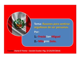 Tema: Razones para sentirse
orgullosos de ser peruanos.
Por:
1.- Fresia San Miguel
2.- Milagros Soto.
Fuente: Diario El Trome – Sección Escolar. Pág. 22 (25/07/2014)
 