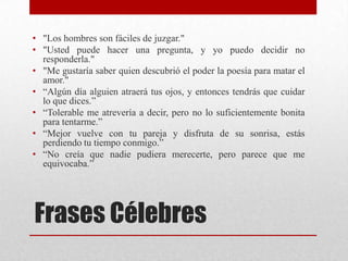 Frases Célebres
• "Los hombres son fáciles de juzgar."
• "Usted puede hacer una pregunta, y yo puedo decidir no
responderla."
• "Me gustaría saber quien descubrió el poder la poesía para matar el
amor."
• “Algún día alguien atraerá tus ojos, y entonces tendrás que cuidar
lo que dices.”
• “Tolerable me atrevería a decir, pero no lo suficientemente bonita
para tentarme.”
• “Mejor vuelve con tu pareja y disfruta de su sonrisa, estás
perdiendo tu tiempo conmigo.”
• “No creía que nadie pudiera merecerte, pero parece que me
equivocaba.”
 