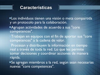 Los individuos tienen una visión o meta compartida y un protocolo para la colaboración.  Agrupan actividades de acuerdo a sus "core competences".  Trabajan en equipos con el fin de aportar sus "core competences" a la cadena de valor.  Procesan y distribuyen la información en tiempo real a través de toda la red. Lo que les permite tomar decisiones y coordinar acciones de manera rápida.  Se agregan miembros a la red, según sean necesarias nuevas "core competences". Características 