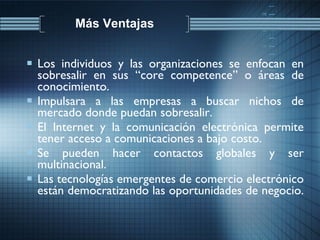 Más Ventajas Los individuos y las organizaciones se enfocan en sobresalir en sus “core competence” o áreas de conocimiento. Impulsara a las empresas a buscar nichos de mercado donde puedan sobresalir. El Internet y la comunicación electrónica permite tener acceso a comunicaciones a bajo costo. Se pueden hacer contactos globales y ser multinacional. Las tecnologías emergentes de comercio electrónico están democratizando las oportunidades de negocio.  