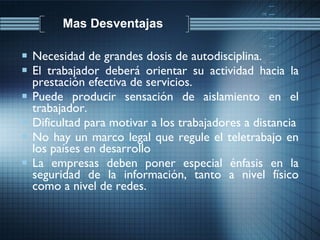 Mas Desventajas  Necesidad de grandes dosis de autodisciplina. El trabajador deberá orientar su actividad hacia la prestación efectiva de servicios. Puede producir sensación de aislamiento en el trabajador. Dificultad para motivar a los trabajadores a distancia No hay un marco legal que regule el teletrabajo en los países en desarrollo La empresas deben poner especial énfasis en la seguridad de la información, tanto a nivel físico como a nivel de redes. 