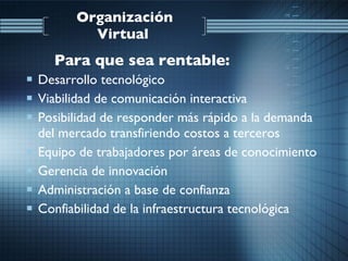 Desarrollo tecnológico  Viabilidad de comunicación interactiva  Posibilidad de responder más rápido a la demanda del mercado transfiriendo costos a terceros  Equipo de trabajadores por áreas de conocimiento  Gerencia de innovación Administración a base de confianza  Confiabilidad de la infraestructura tecnológica  Organización Virtual   Para que sea rentable:   