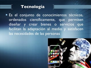 Tecnología Es el conjunto de conocimientos técnicos, ordenados científicamente, que permiten diseñar y crear bienes o servicios que facilitan la adaptación al medio y satisfacen las necesidades de las personas  