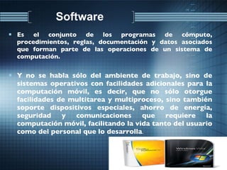 Software  Es el conjunto de los programas de cómputo, procedimientos, reglas, documentación y datos asociados que forman parte de las operaciones de un sistema de computación. Y no se habla sólo del ambiente de trabajo, sino de sistemas operativos con facilidades adicionales para la computación móvil, es decir, que no sólo otorgue facilidades de multitarea y multiproceso, sino también soporte dispositivos especiales, ahorro de energía, seguridad y comunicaciones que requiere la computación móvil, facilitando la vida tanto del usuario como del personal que lo desarrolla . 