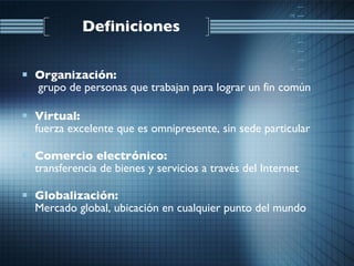 Definiciones Organización:  grupo de personas que trabajan para lograr un fin común Virtual: fuerza excelente que es omnipresente, sin sede particular Comercio electrónico: transferencia de bienes y servicios a través del Internet Globalización: Mercado global, ubicación en cualquier punto del mundo 