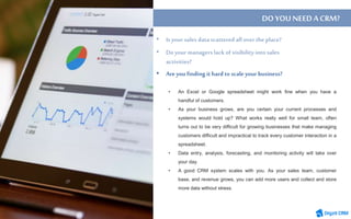 • An Excel or Google spreadsheet might work fine when you have a
handful of customers.
• As your business grows, are you certain your current processes and
systems would hold up? What works really well for small team, often
turns out to be very difficult for growing businesses that make managing
customers difficult and impractical to track every customer interaction in a
spreadsheet.
• Data entry, analysis, forecasting, and monitoring activity will take over
your day.
• A good CRM system scales with you. As your sales team, customer
base, and revenue grows, you can add more users and collect and store
more data without stress.
DO YOUNEEDACRM?
• Are you finding ithard to scaleyour business?
 