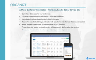 ORGANIZE
All Your Customer Information – Contacts, Leads, Sales, Service Etc.
• Centralized database of all your customers
• Upload all customer relevant documents & share with your team
• Never look at multiple places for client related information
• Track when was the last time you interacted with a customer and what was the discussions about
• Assign business opportunities to different people in your company
• Fine grained user access controls to ensure full data security & information ring-fencing
*Sales people we will be able to only their data, territory management & control, prevent downloading of information
 