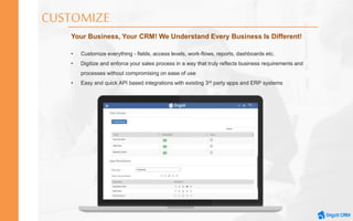 CUSTOMIZE
Your Business, Your CRM! We Understand Every Business Is Different!
• Customize everything - fields, access levels, work-flows, reports, dashboards etc.
• Digitize and enforce your sales process in a way that truly reflects business requirements and
processes without compromising on ease of use
• Easy and quick API based integrations with existing 3rd party apps and ERP systems
 