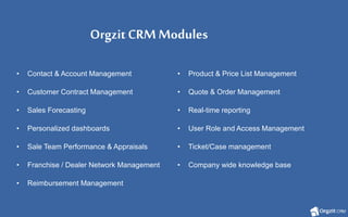 OrgzitCRMModules
• Contact & Account Management • Product & Price List Management
• Customer Contract Management • Quote & Order Management
• Sales Forecasting • Real-time reporting
• Personalized dashboards • User Role and Access Management
• Sale Team Performance & Appraisals • Ticket/Case management
• Franchise / Dealer Network Management • Company wide knowledge base
• Reimbursement Management
 