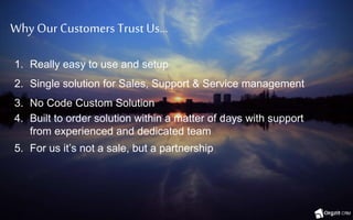 Why Our Customers Trust Us…
1. Really easy to use and setup
2. Single solution for Sales, Support & Service management
3. No Code Custom Solution
4. Built to order solution within a matter of days with support
from experienced and dedicated team
5. For us it’s not a sale, but a partnership
 