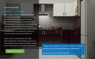 Customer Spotlight:
Beth Living
Beth Living is a modern lifestyle home décor
furniture market leader in Steel and Stainless
Steel. While they were using SAP Based
Manufacturing System, they were looking at
implementing an easy to use, cost effective yet
powerful CRM system for their franchises.
They found Orgzit CRM that was implemented
in record time and enabled their dealers to
close more deals and grow the business.
Orgzit solution provided them the right
balance between customizability, ease of use
and scalability they needed to increase sales &
service efficiencies and maintain rapid growth. “Orgzit has helped us scale our dealer network
quickly & it has streamlined our operations”
George Thomas, Director, Beth Lifestyles
21/
Request Case Study
 