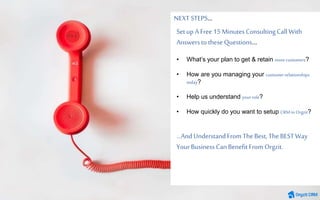 Setup A Free 15MinutesConsultingCall With
Answersto theseQuestions…
• What’s your plan to get & retain morecustomers?
• How are you managing your customerrelationships
today?
• Help us understand yourrole?
• How quickly do you want to setup CRMin Orgzit?
…And UnderstandFrom TheBest,TheBESTWay
YourBusinessCanBenefitFrom Orgzit.
NEXT STEPS…
 