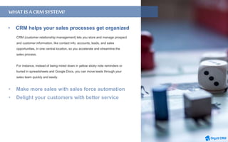CRM (customer relationship management) lets you store and manage prospect
and customer information, like contact info, accounts, leads, and sales
opportunities, in one central location, so you accelerate and streamline the
sales process.
For instance, instead of being mired down in yellow sticky note reminders or
buried in spreadsheets and Google Docs, you can move leads through your
sales team quickly and easily.
WHATISA CRMSYSTEM?
• CRM helps your sales processes get organized
 
