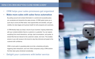 By putting account and contact information in a central and accessible place,
you accelerate and streamline the sales process. A CRM system gives you a
quick way to score and filter leads, track opportunities and activities, and gain
visibility into deal stages and business health for both prospects and customers.
A CRM literally helps you keep a record of your business’ ongoing relationship
with your contacts whether they’re a customer or a potential. You can capture
everything from email interactions, call logs, deal conversations, and quotes, to
shared files that are relevant to the customer’s needs, and more. This enables
anyone in your with access to the record to stay fully informed and speak to the
customer with confidence.
CRM is most useful in populating daily to-do lists, scheduling call alerts,
triggering client interactions, and more. Most companies using a CRM solution
find their deal cycles shortened considerably.
HOW CAN CRMHELPYOU CLOSEMORE LEADS?
• Make more sales with sales force automation
 