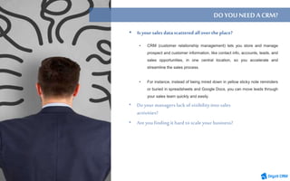 • CRM (customer relationship management) lets you store and manage
prospect and customer information, like contact info, accounts, leads, and
sales opportunities, in one central location, so you accelerate and
streamline the sales process.
• For instance, instead of being mired down in yellow sticky note reminders
or buried in spreadsheets and Google Docs, you can move leads through
your sales team quickly and easily.
DO YOUNEEDACRM?
• Is your sales datascattered allover the place?
 