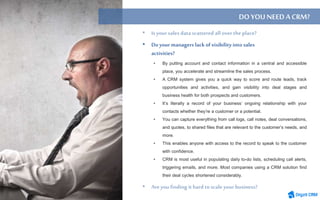 • By putting account and contact information in a central and accessible
place, you accelerate and streamline the sales process.
• A CRM system gives you a quick way to score and route leads, track
opportunities and activities, and gain visibility into deal stages and
business health for both prospects and customers.
• It’s literally a record of your business’ ongoing relationship with your
contacts whether they’re a customer or a potential.
• You can capture everything from call logs, call notes, deal conversations,
and quotes, to shared files that are relevant to the customer’s needs, and
more.
• This enables anyone with access to the record to speak to the customer
with confidence.
• CRM is most useful in populating daily to-do lists, scheduling call alerts,
triggering emails, and more. Most companies using a CRM solution find
their deal cycles shortened considerably.
DO YOUNEEDACRM?
• Do your managers lack of visibility into sales
activities?
 