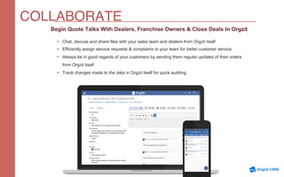 COLLABORATE
Begin Quote Talks With Dealers, Franchise Owners & Close Deals In Orgzit
•  Chat, discuss and share files with your sales team and dealers from Orgzit itself
•  Efficiently assign service requests & complaints to your team for better customer service
•  Always be in good regards of your customers by sending them regular updates of their orders
from Orgzit itself
•  Track changes made to the data in Orgzit itself for quick auditing
 