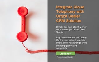 Integrate Cloud
Telephony with
Orgzit Dealer
CRM Solution
Directly call from Orgzit & enter
leads into Orgzit Dealer CRM
Solution.
Log & Record Calls For Quality
Control, support and maintain
cordial client relationships while
servicing queries and
complaints.
Learn More
*https://goo.gl/WBoUQX	
 