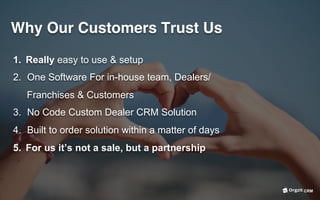 Why Our Customers Trust Us
1.  Really easy to use & setup
2.  One Software For in-house team, Dealers/
Franchises & Customers
3.  No Code Custom Dealer CRM Solution
4.  Built to order solution within a matter of days
5.  For us it’s not a sale, but a partnership
CRM
 
