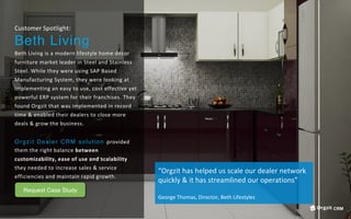 Customer	Spotlight:	
Beth Living
Beth	Living	is	a	modern	lifestyle	home	décor	
furniture	market	leader	in	Steel	and	Stainless	
Steel.	While	they	were	using	SAP	Based	
Manufacturing	System,	they	were	looking	at	
implementing	an	easy	to	use,	cost	effective	yet	
powerful	ERP	system	for	their	franchises.	They	
found	Orgzit	that	was	implemented	in	record	
time	&	enabled	their	dealers	to	close	more	
deals	&	grow	the	business.		
	
Orgzit Dealer CRM solution provided	
them	the	right	balance	between	
customizability,	ease	of	use	and	scalability	
they	needed	to	increase	sales	&	service	
efficiencies	and	maintain	rapid	growth.		
“Orgzit	has	helped	us	scale	our	dealer	network	
quickly	&	it	has	streamlined	our	operations”	
	
George	Thomas,	Director,	Beth	Lifestyles	
Request Case Study
CRM
 